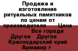 Продажа и изготовление ритуальных памятников по ценам от производителя!!! › Цена ­ 5 000 - Все города Другое » Другое   . Краснодарский край,Армавир г.